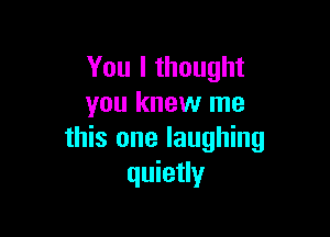 You I thought
you knew me

this one laughing
quietly