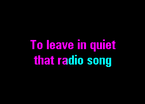 To leave in quiet

that radio song