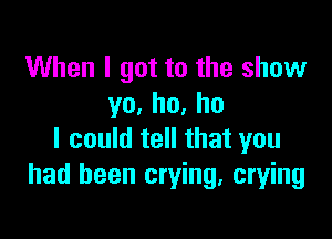 When I got to the show
yo,ho,ho

I could tell that you
had been crying, crying