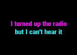 I turned up the radio

but I can't hear it