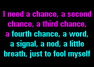 I need a chance, a second
chance, a third chance,

a fourth chance, a word,
a signal, a nod, a little

breath, iust to fool myself