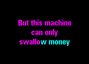 But this machine

can only
swallow money