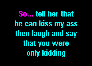 So... tell her that
he can kiss my ass

then laugh and say
that you were
only kidding