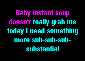 Baby instant soup
doesn't really grab me
today I need something
more suh-suh-suh-
substantial