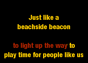 Just like a
beachside beacon

to light up the way to
play time for people like us