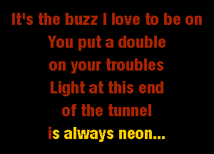 It's the buzz I love to be on
You put a double
on your troubles

Light at this end
of the tunnel
is always neon...
