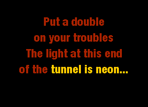 Put a double
on your troubles
The light at this end

of the tunnel is neon...