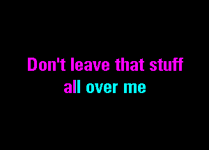 Don't leave that stuff

all over me