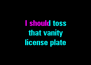 I should toss

that vanity
license plate