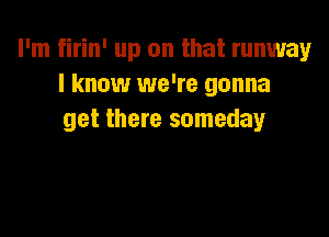 I'm firin' up on that runway
I know we're gonna

get there someday