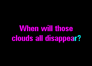 When will those

clouds all disappear?