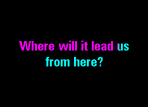 Where will it lead us

from here?