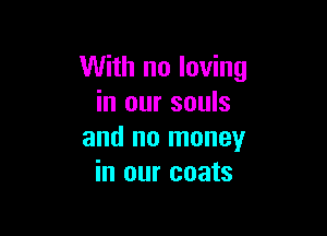 With no loving
in our souls

and no money
in our coats