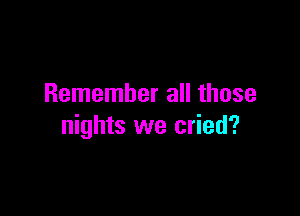 Remember all those

nights we cried?