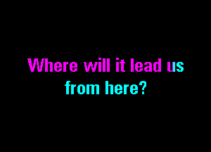 Where will it lead us

from here?