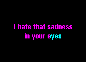 I hate that sadness

in your eyes
