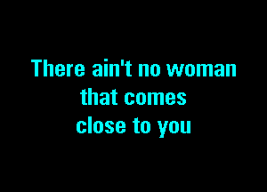 There ain't no woman

that comes
close to you