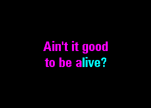 Ain't it good

to be alive?