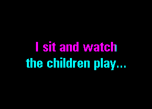 I sit and watch

the children play...