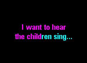 I want to hear

the children sing...