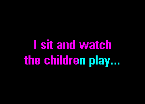 I sit and watch

the children play...