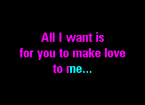 All I want is

for you to make love
to me...