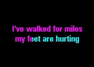 I've walked for miles

my feet are hurting
