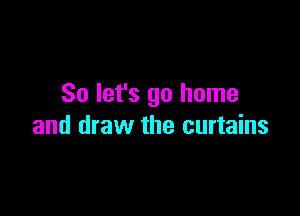 So let's go home

and draw the curtains