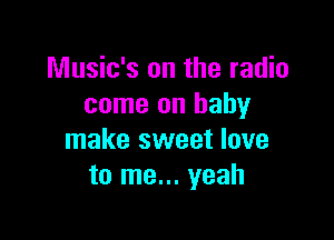 Music's on the radio
come on baby

make sweet love
to me... yeah