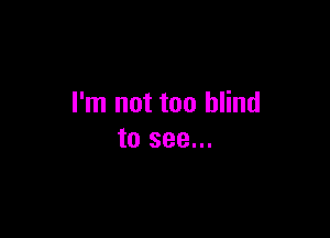 I'm not too blind

to see...