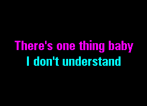 There's one thing baby

I don't understand