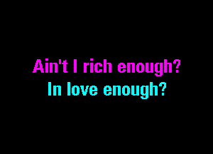Ain't l rich enough?

In love enough?