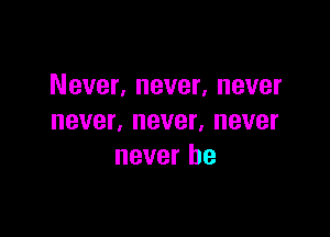 Never, never, never

never, never, never
never be