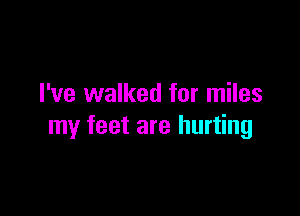 I've walked for miles

my feet are hurting