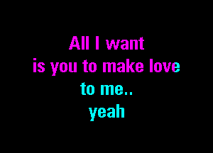 All I want
isyoutonnakelove

to me..
yeah