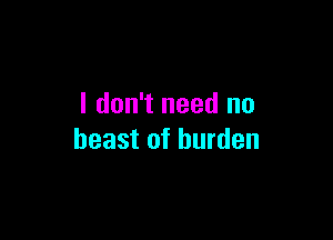 I don't need no

beast of burden