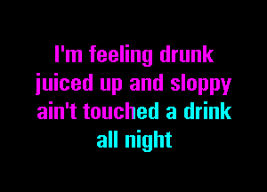 I'm feeling drunk
iuiced up and sloppy

ain't touched a drink
all night