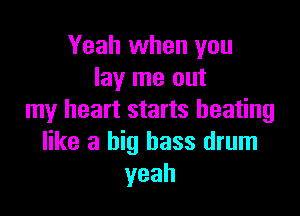 Yeah when you
lay me out

my heart starts heating
like a big bass drum
yeah