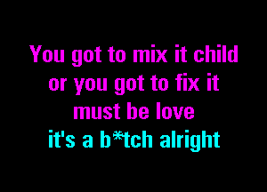 You got to mix it child
or you got to fix it

must he love
it's a begtch alright