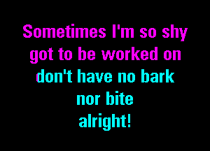 Sometimes I'm so shy
got to be worked on

don't have nu bark
nor bite
alright!