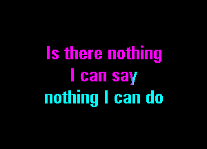 Is there nothing

I can say
nothing I can do