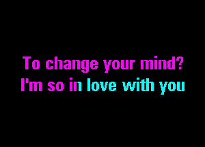 To change your mind?

I'm so in love with you