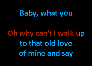 Baby, what you

Oh why can't I walk up
to that old love
of mine and say