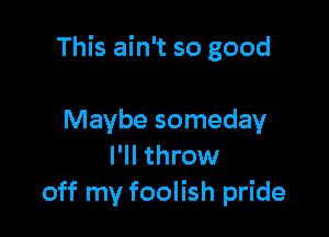 This ain't so good

Maybe someday
I'll throw
off my foolish pride