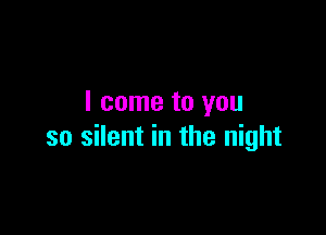 I come to you

so silent in the night