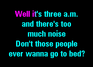Well it's three am.
and there's too

much noise
Don't those people
ever wanna go to bed?