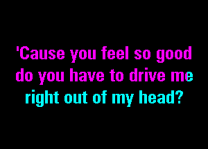 'Cause you feel so good

do you have to drive me
right out of my head?