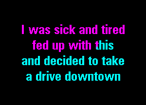 I was sick and tired
fed up with this

and decided to take
a drive downtown