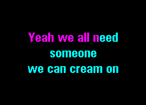Yeah we all need

someone
we can cream on
