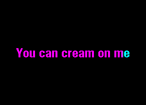 You can cream on me